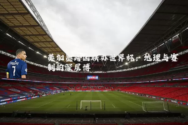 美加墨跨国联办世界杯：地理与赛制的深层博弈