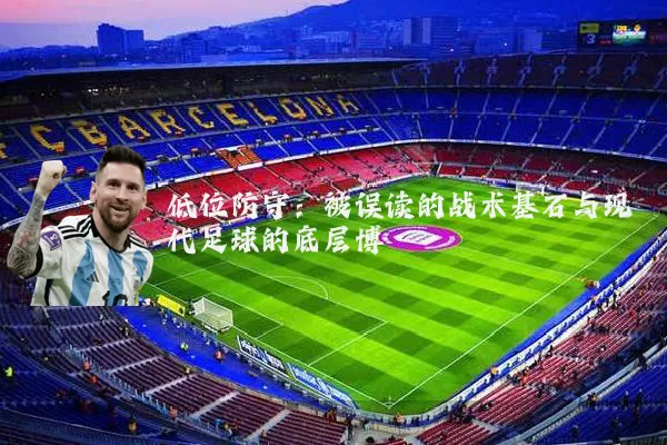 低位防守:被误读的战术基石与现代足球的底层博弈